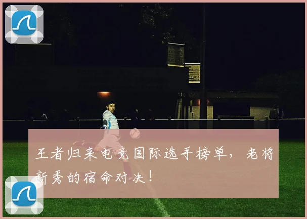 王者归来电竞国际选手榜单，老将新秀的宿命对决！