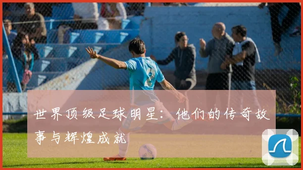 世界顶级足球明星：他们的传奇故事与辉煌成就