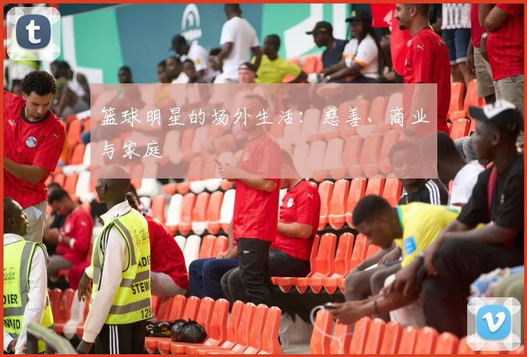 篮球明星的场外生活：慈善、商业与家庭