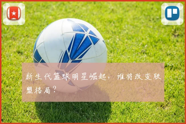 新生代篮球明星崛起，谁将改变联盟格局？
