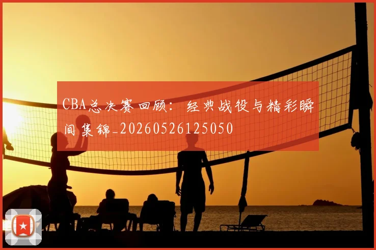 CBA总决赛回顾：经典战役与精彩瞬间集锦_20260526125050