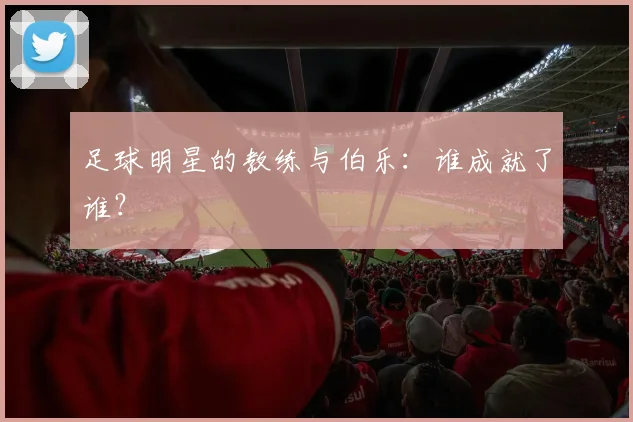足球明星的教练与伯乐：谁成就了谁？