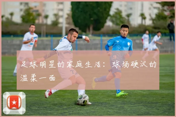 足球明星的家庭生活：球场硬汉的温柔一面
