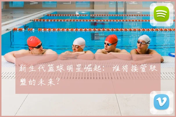 新生代篮球明星崛起：谁将接管联盟的未来？