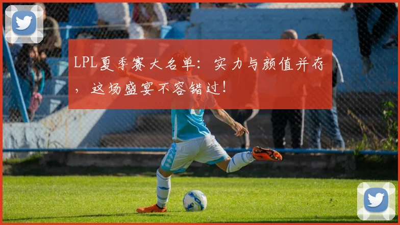 LPL夏季赛大名单：实力与颜值并存，这场盛宴不容错过！