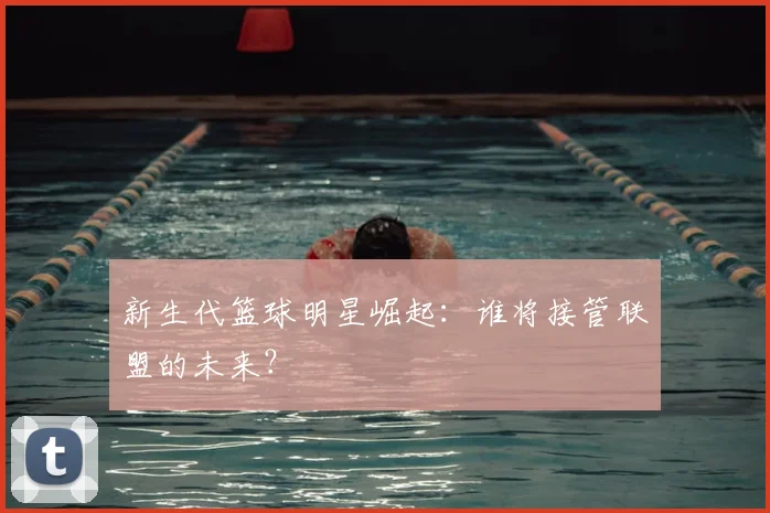 新生代篮球明星崛起：谁将接管联盟的未来？