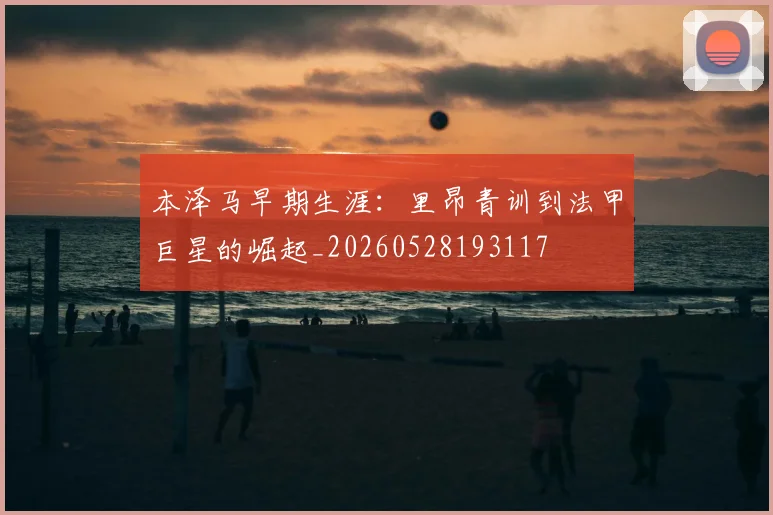 本泽马早期生涯：里昂青训到法甲巨星的崛起_20260528193117