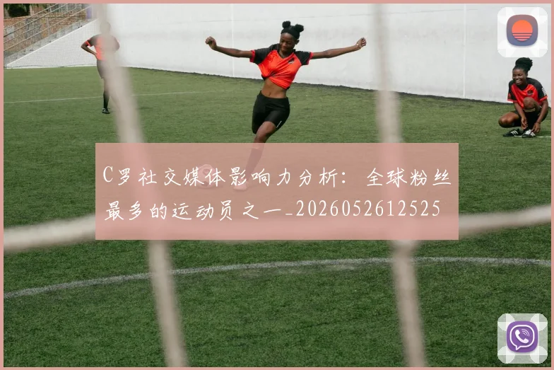 C罗社交媒体影响力分析：全球粉丝最多的运动员之一_20260526125251