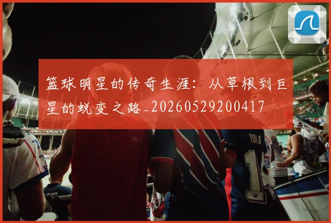 篮球明星的传奇生涯：从草根到巨星的蜕变之路_20260529200417