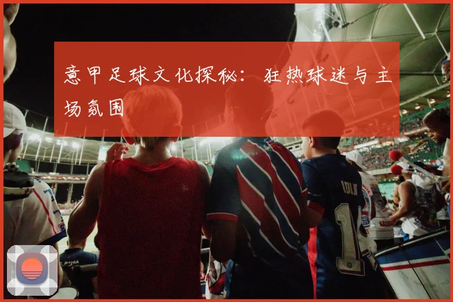 意甲足球文化探秘:狂热球迷与主场氛围
